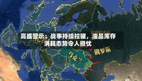 高盛警示：战事持续拉锯，油品库存消耗态势令人担忧