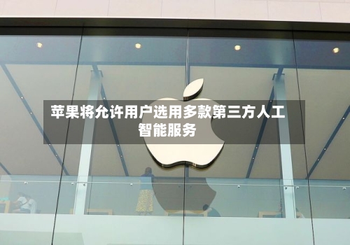 苹果将允许用户选用多款第三方人工智能服务