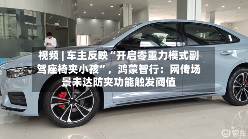 视频 | 车主反映“开启零重力模式副驾座椅夹小孩”，鸿蒙智行：网传场景未达防夹功能触发阈值