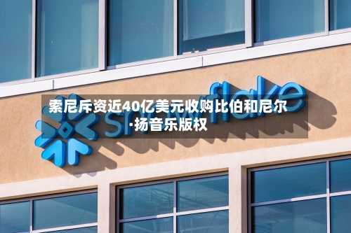 索尼斥资近40亿美元收购比伯和尼尔·扬音乐版权
