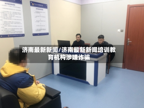 济南最新新闻/济南最新新闻培训教育机构涉嫌诈骗