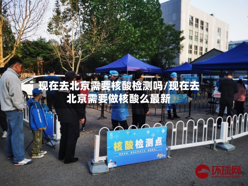 现在去北京需要核酸检测吗/现在去北京需要做核酸么最新