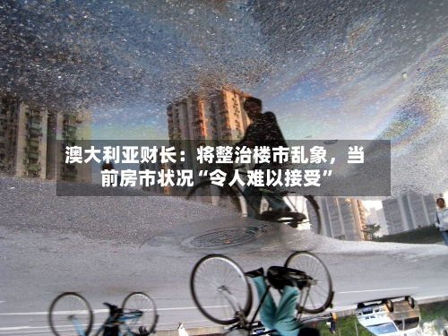 澳大利亚财长：将整治楼市乱象，当前房市状况“令人难以接受”