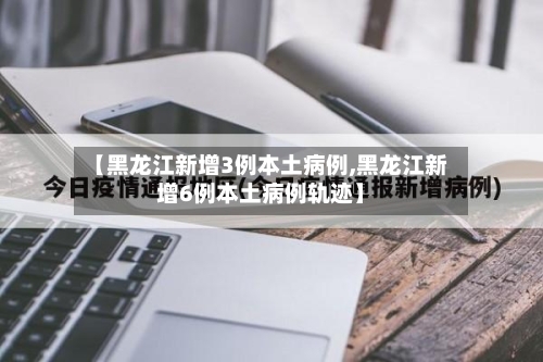 【黑龙江新增3例本土病例,黑龙江新增6例本土病例轨迹】