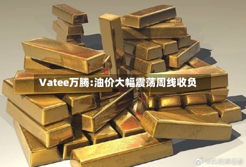 Vatee万腾:油价大幅震荡周线收负