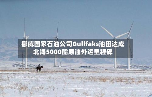挪威国家石油公司Gullfaks油田达成北海5000船原油外运里程碑