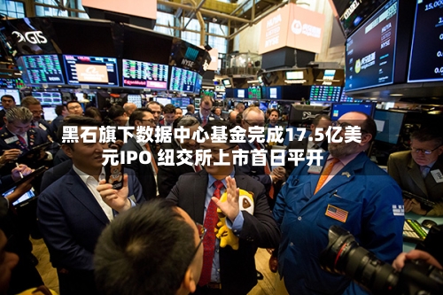 黑石旗下数据中心基金完成17.5亿美元IPO 纽交所上市首日平开