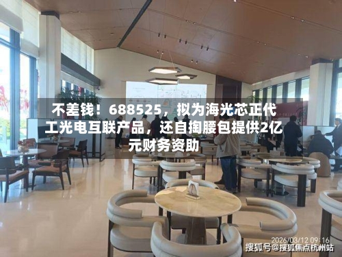 不差钱！688525，拟为海光芯正代工光电互联产品，还自掏腰包提供2亿元财务资助