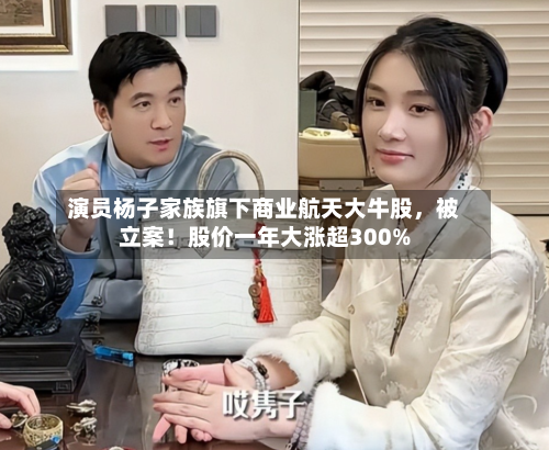 演员杨子家族旗下商业航天大牛股，被立案！股价一年大涨超300%