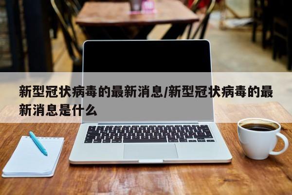 新型冠状病毒的最新消息/新型冠状病毒的最新消息是什么