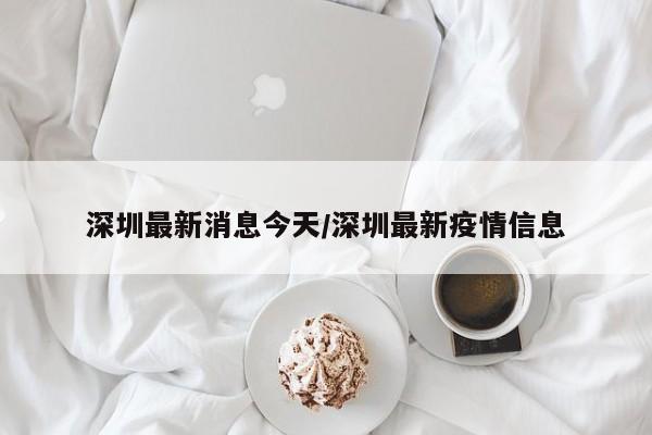深圳最新消息今天/深圳最新疫情信息