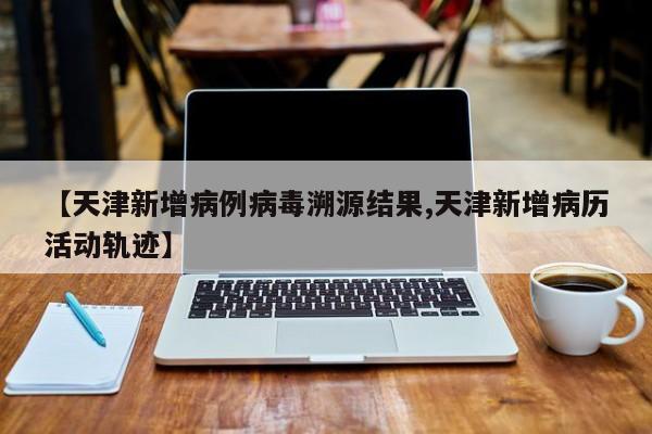 【天津新增病例病毒溯源结果,天津新增病历活动轨迹】