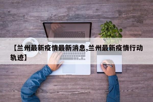【兰州最新疫情最新消息,兰州最新疫情行动轨迹】