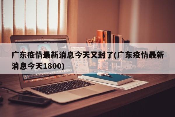广东疫情最新消息今天又封了(广东疫情最新消息今天1800)