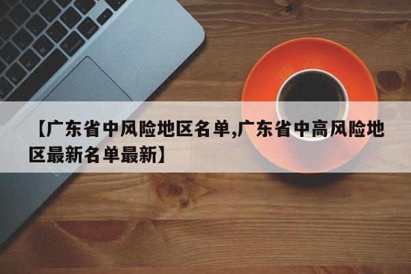 【广东省中风险地区名单,广东省中高风险地区最新名单最新】