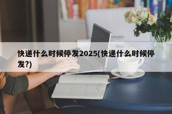 快递什么时候停发2025(快递什么时候停发?)