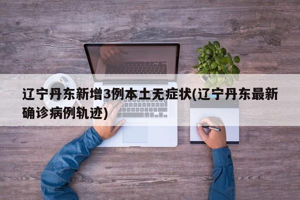辽宁丹东新增3例本土无症状(辽宁丹东最新确诊病例轨迹)