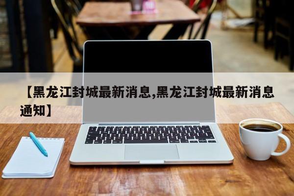 【黑龙江封城最新消息,黑龙江封城最新消息通知】