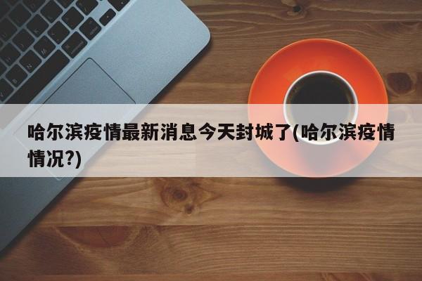 哈尔滨疫情最新消息今天封城了(哈尔滨疫情情况?)