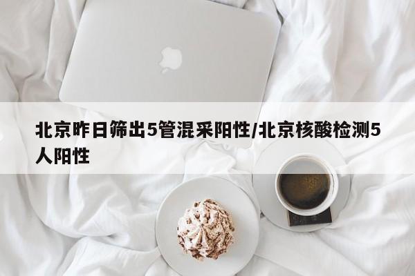 北京昨日筛出5管混采阳性/北京核酸检测5人阳性