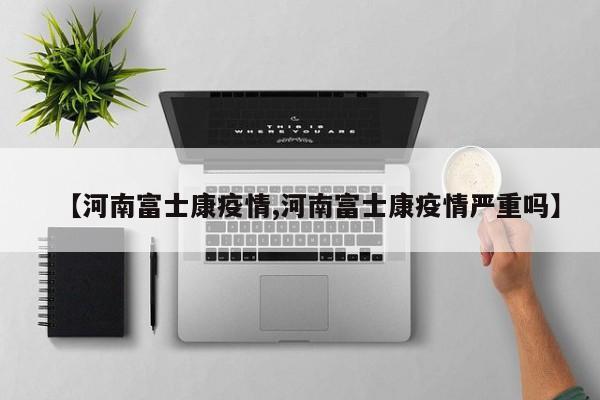 【河南富士康疫情,河南富士康疫情严重吗】