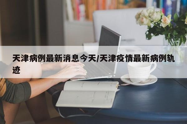 天津病例最新消息今天/天津疫情最新病例轨迹
