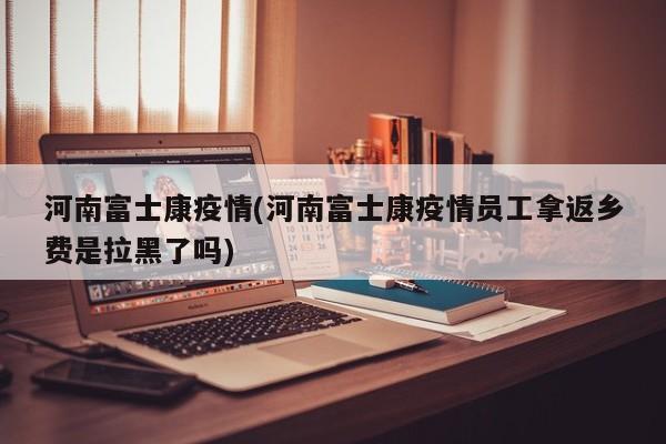 河南富士康疫情(河南富士康疫情员工拿返乡费是拉黑了吗)