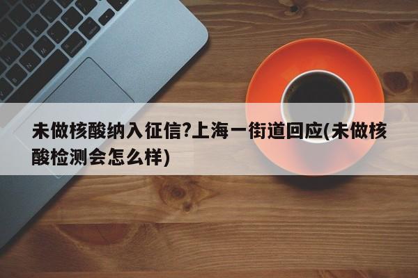 未做核酸纳入征信?上海一街道回应(未做核酸检测会怎么样)