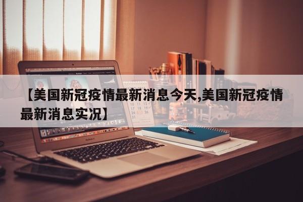 【美国新冠疫情最新消息今天,美国新冠疫情最新消息实况】