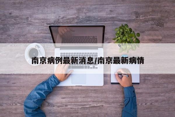 南京病例最新消息/南京最新病情