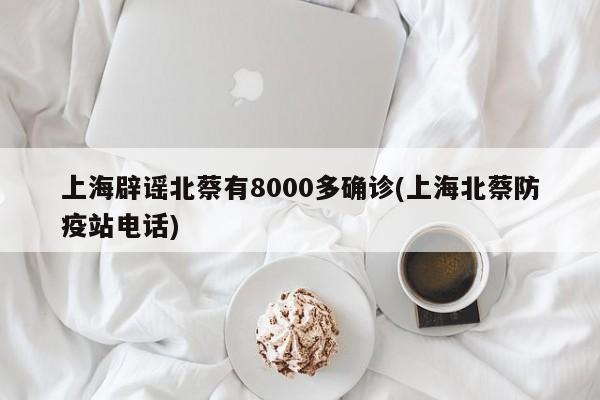 上海辟谣北蔡有8000多确诊(上海北蔡防疫站电话)