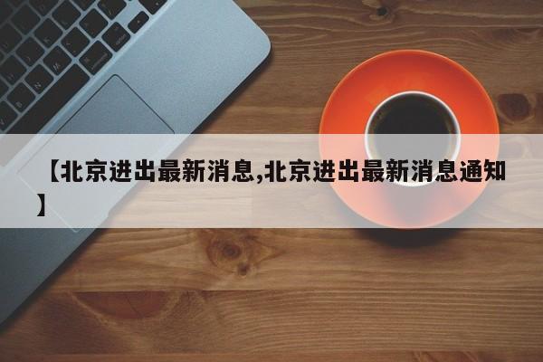 【北京进出最新消息,北京进出最新消息通知】