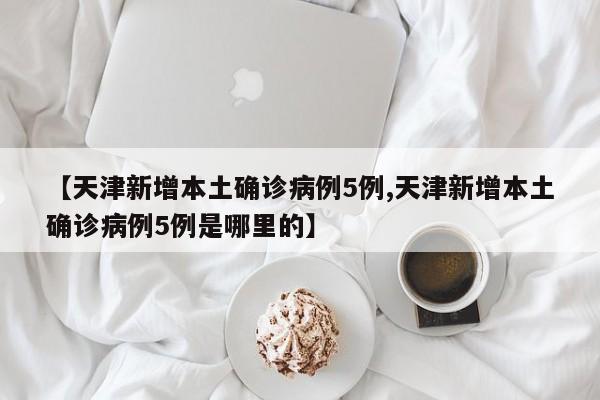 【天津新增本土确诊病例5例,天津新增本土确诊病例5例是哪里的】