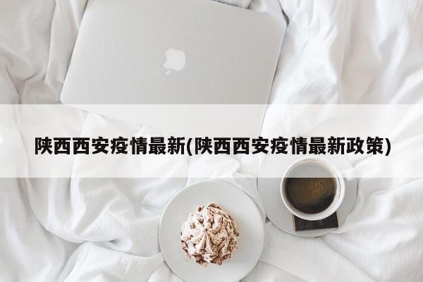 陕西西安疫情最新(陕西西安疫情最新政策)