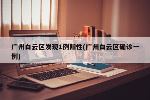 广州白云区发现1例阳性(广州白云区确诊一例)