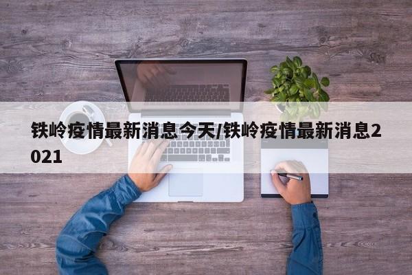 铁岭疫情最新消息今天/铁岭疫情最新消息2021