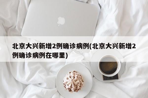 北京大兴新增2例确诊病例(北京大兴新增2例确诊病例在哪里)