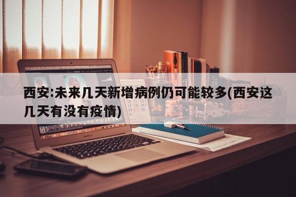 西安:未来几天新增病例仍可能较多(西安这几天有没有疫情)