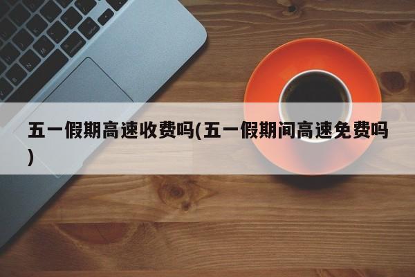 五一假期高速收费吗(五一假期间高速免费吗)