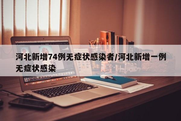 河北新增74例无症状感染者/河北新增一例无症状感染