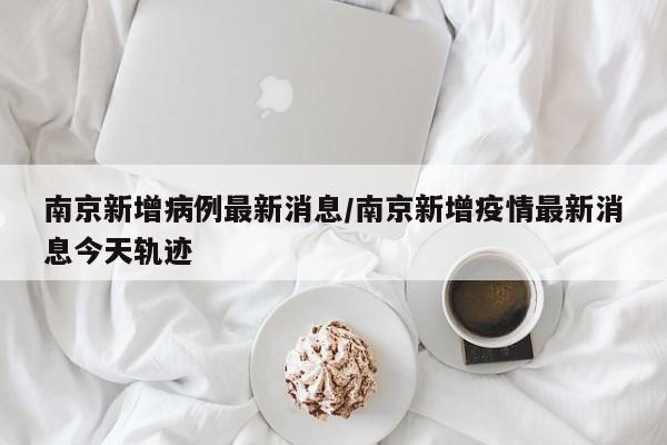 南京新增病例最新消息/南京新增疫情最新消息今天轨迹
