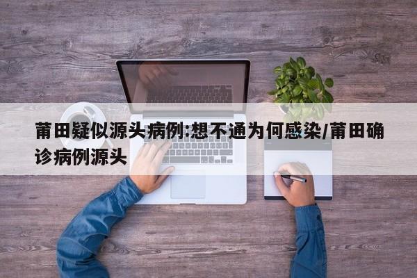 莆田疑似源头病例:想不通为何感染/莆田确诊病例源头