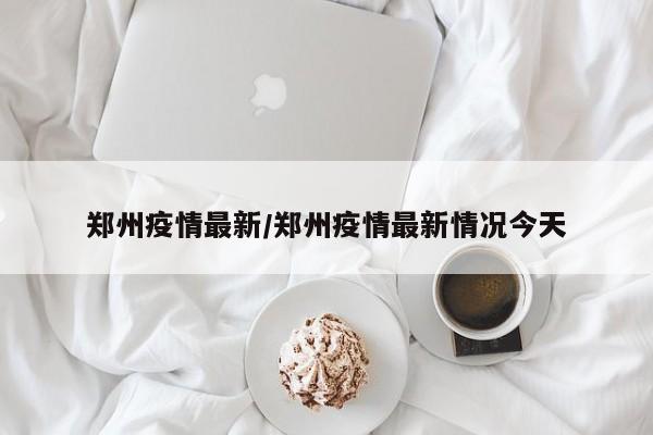 郑州疫情最新/郑州疫情最新情况今天