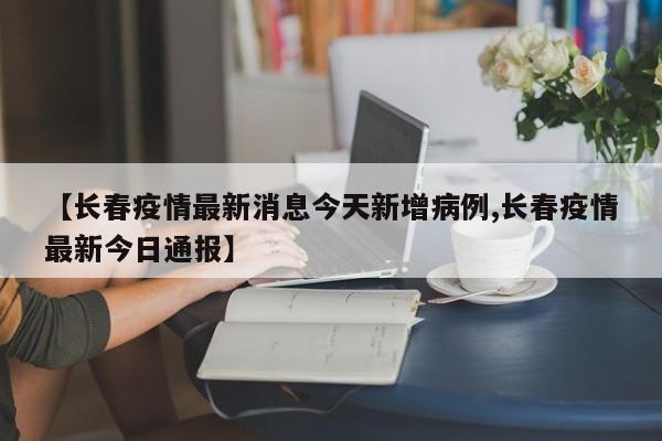 【长春疫情最新消息今天新增病例,长春疫情最新今日通报】