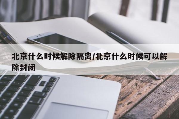 北京什么时候解除隔离/北京什么时候可以解除封闭