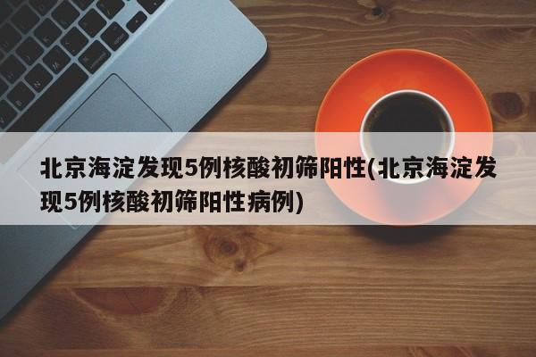 北京海淀发现5例核酸初筛阳性(北京海淀发现5例核酸初筛阳性病例)