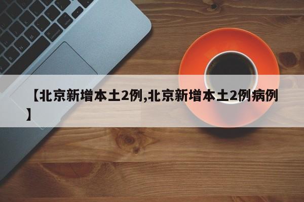 【北京新增本土2例,北京新增本土2例病例】