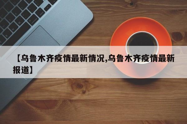 【乌鲁木齐疫情最新情况,乌鲁木齐疫情最新报道】