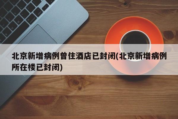 北京新增病例曾住酒店已封闭(北京新增病例所在楼已封闭)