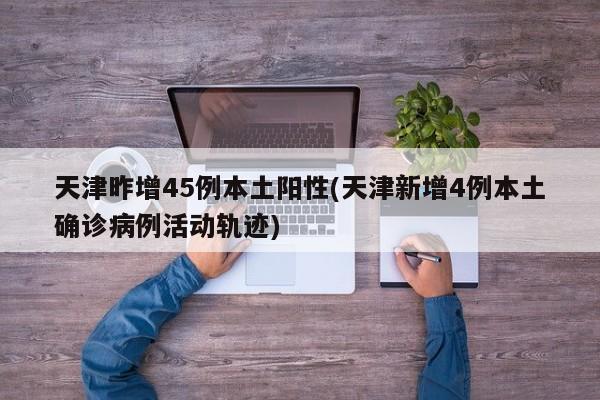 天津昨增45例本土阳性(天津新增4例本土确诊病例活动轨迹)
